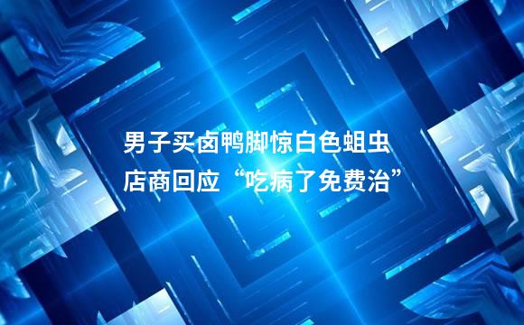 男子买卤鸭脚惊白色蛆虫 店商回应“吃病了免费治”